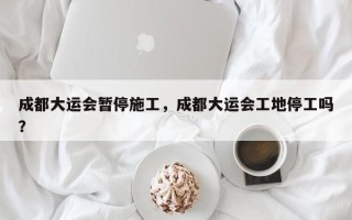 成都大运会暂停施工，成都大运会工地停工吗？