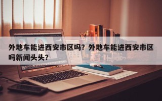 外地车能进西安市区吗？外地车能进西安市区吗新闻头头？