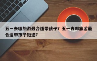 五一去哪旅游最合适带孩子？五一去哪旅游最合适带孩子短途？
