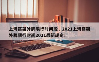 上海高架外牌限行时间段，2021上海高架外牌限行时间2021最新规定！