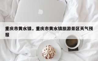 重庆市黄水镇，重庆市黄水镇旅游景区天气预报