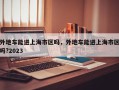 外地车能进上海市区吗，外地车能进上海市区吗?2023