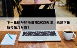 下一轮尾号轮换日期2023天津，天津下轮换号是几月份？