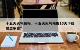 十五天天气预报，十五天天气预报15天下载安装免费？