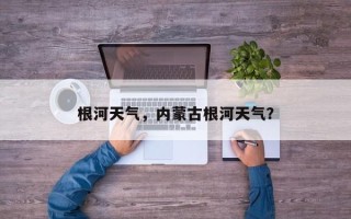 根河天气，内蒙古根河天气？