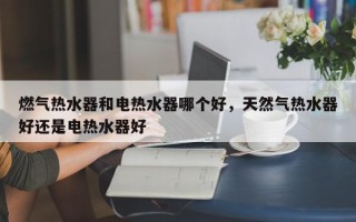 燃气热水器和电热水器哪个好，天然气热水器好还是电热水器好