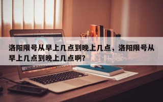 洛阳限号从早上几点到晚上几点，洛阳限号从早上几点到晚上几点啊？