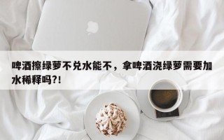 啤酒擦绿萝不兑水能不，拿啤酒浇绿萝需要加水稀释吗?！