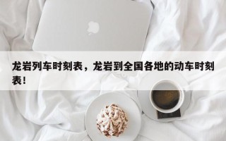 龙岩列车时刻表，龙岩到全国各地的动车时刻表！