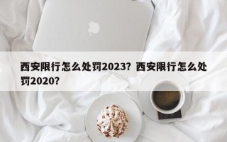 西安限行怎么处罚2023？西安限行怎么处罚2020？