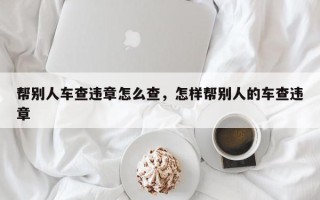 帮别人车查违章怎么查，怎样帮别人的车查违章