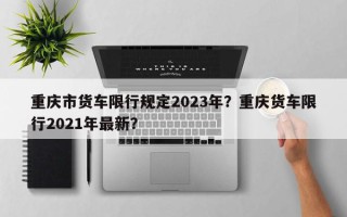 重庆市货车限行规定2023年？重庆货车限行2021年最新？