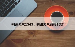 荆州天气2345，荆州天气预报7天？