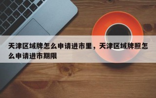 天津区域牌怎么申请进市里，天津区域牌照怎么申请进市期限