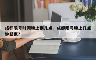 成都限号时间晚上到几点，成都限号晚上几点钟结束？