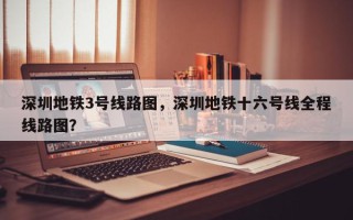 深圳地铁3号线路图，深圳地铁十六号线全程线路图？