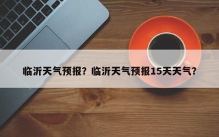 临沂天气预报？临沂天气预报15天天气？