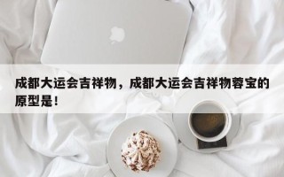 成都大运会吉祥物，成都大运会吉祥物蓉宝的原型是！