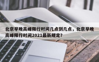 北京早晚高峰限行时间几点到几点，北京早晚高峰限行时间2021最新规定？