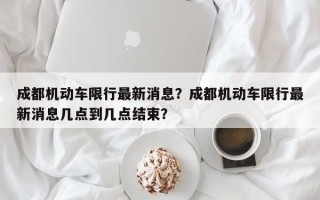 成都机动车限行最新消息？成都机动车限行最新消息几点到几点结束？