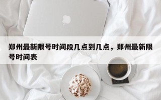 郑州最新限号时间段几点到几点，郑州最新限号时间表