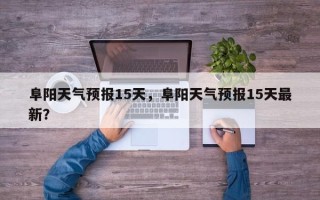 阜阳天气预报15天，阜阳天气预报15天最新？