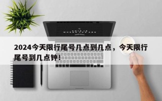 2024今天限行尾号几点到几点，今天限行尾号到几点钟！