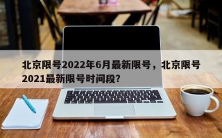 北京限号2022年6月最新限号，北京限号2021最新限号时间段？