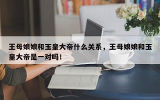 王母娘娘和玉皇大帝什么关系，王母娘娘和玉皇大帝是一对吗！