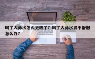 喝了大蒜水怎么更咳了？喝了大蒜水胃不舒服怎么办？