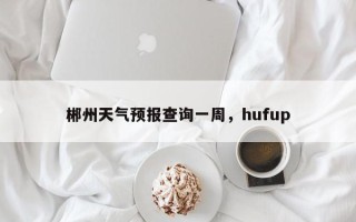 郴州天气预报查询一周，hufup