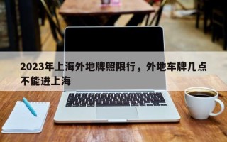 2023年上海外地牌照限行，外地车牌几点不能进上海