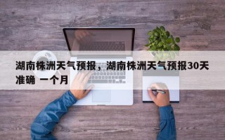 湖南株洲天气预报，湖南株洲天气预报30天准确 一个月