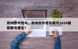 郑州市外地车，郑州市外地车限号2024最新限号规定？