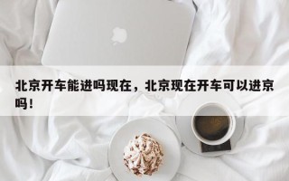北京开车能进吗现在，北京现在开车可以进京吗！