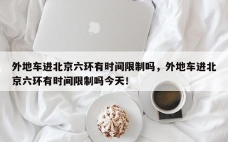 外地车进北京六环有时间限制吗，外地车进北京六环有时间限制吗今天！
