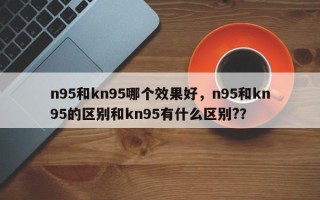 n95和kn95哪个效果好，n95和kn95的区别和kn95有什么区别?？