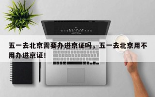 五一去北京需要办进京证吗，五一去北京用不用办进京证！