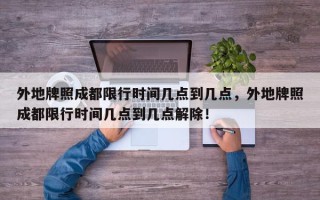 外地牌照成都限行时间几点到几点，外地牌照成都限行时间几点到几点解除！