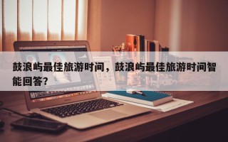 鼓浪屿最佳旅游时间，鼓浪屿最佳旅游时间智能回答？
