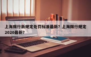 上海限行新规定处罚标准最新？上海限行规定2020最新？