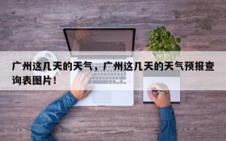 广州这几天的天气，广州这几天的天气预报查询表图片！