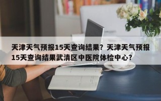 天津天气预报15天查询结果？天津天气预报15天查询结果武清区中医院体检中心？