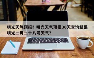 明光天气预报？明光天气预报30天查询结果明光二月二十八号天气？