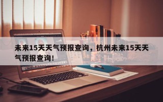 未来15天天气预报查询，杭州未来15天天气预报查询！