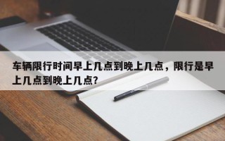 车辆限行时间早上几点到晚上几点，限行是早上几点到晚上几点？