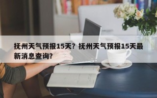 抚州天气预报15天？抚州天气预报15天最新消息查询？