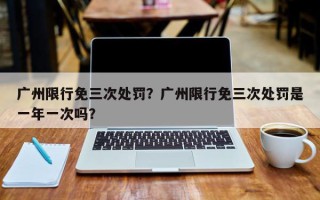 广州限行免三次处罚？广州限行免三次处罚是一年一次吗？