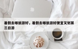 暑假去哪旅游好，暑假去哪旅游好便宜又划算三日游