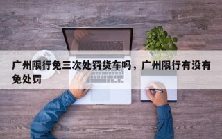 广州限行免三次处罚货车吗，广州限行有没有免处罚